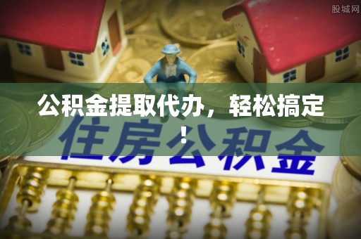 本溪公积金提取代办，轻松搞定！